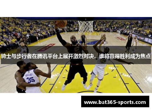 骑士与步行者在腾讯平台上展开激烈对决，谁将赢得胜利成为焦点
